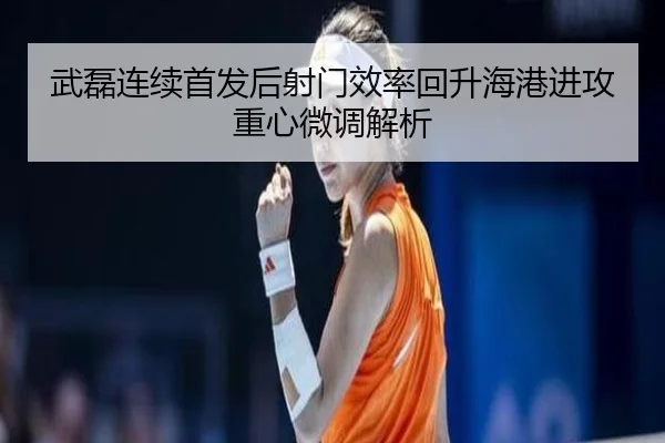 武磊连续首发后射门效率回升海港进攻重心微调解析