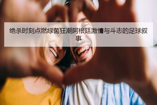 绝杀时刻点燃绿茵狂潮阿根廷激情与斗志的足球叙事